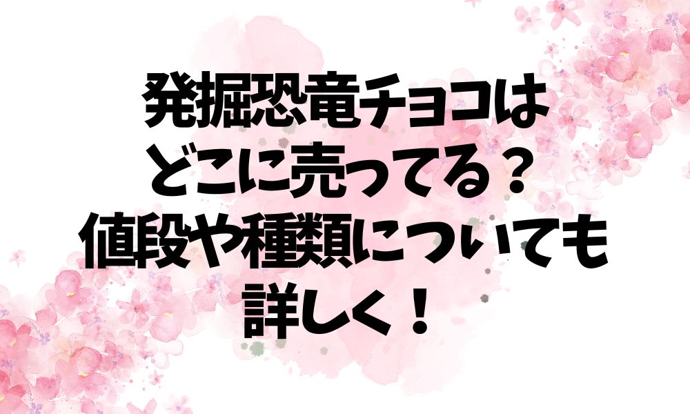 発掘恐竜チョコはどこに売ってる？値段や種類についても詳しく！